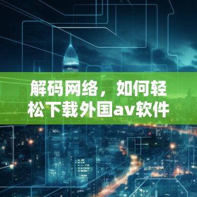 解码网络,如何轻松下载外国av软件 解码网络,如何轻松下载外国av软件