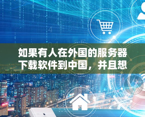 如果有人在外国的服务器下载软件到中国，并且想通过翻墙进入中国，这种情况可能发生在以下几种情况下
