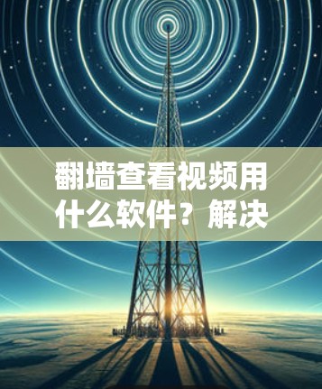 翻墙查看视频用什么软件？解决网络翻墙问题的实用指南