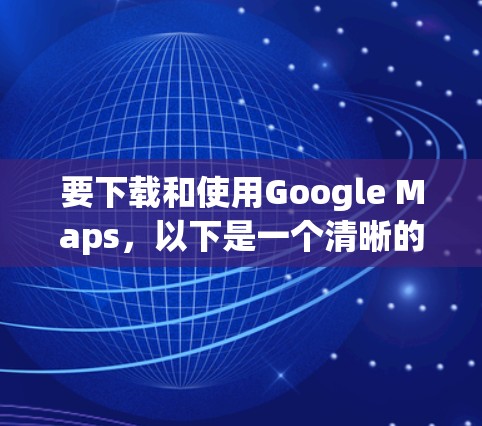 要下载和使用Google Maps，以下是一个清晰的步骤指南
