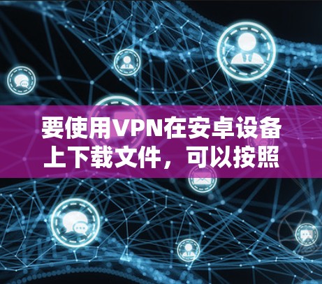 要使用VPN在安卓设备上下载文件，可以按照以下步骤进行