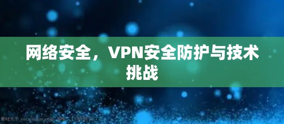 网络安全，VPN安全防护与技术挑战