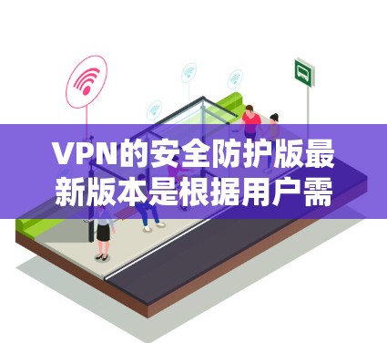 VPN的安全防护版最新版本是根据用户需求和技术发展而演变的，每个版本都有其独特的功能和升级点。以下是每个版本的主要特点和优势