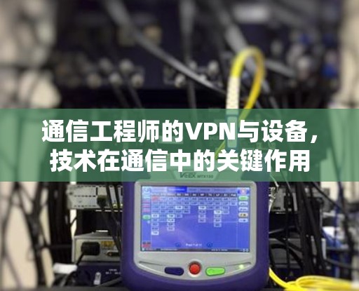 通信工程师的VPN与设备，技术在通信中的关键作用