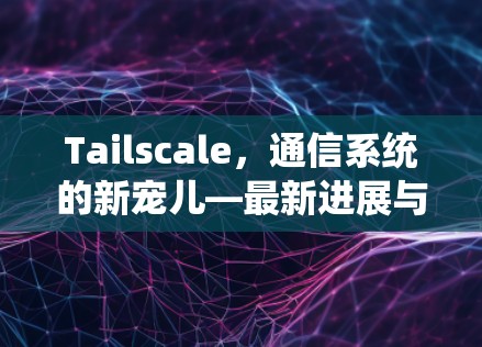 Tailscale,通信系统的新宠儿—最新进展与应用 Tailscale,通信系统的新宠儿—最新进展与应用