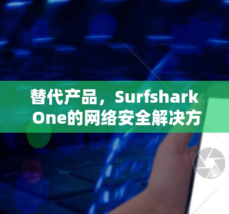 替代产品，Surfshark One的网络安全解决方案，如何让你的设备更安全？