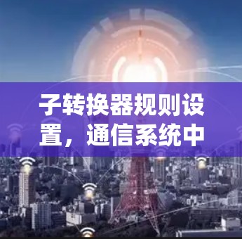 子转换器规则设置,通信系统中的关键配置与优化 子转换器规则设置,通信系统中的关键配置与优化