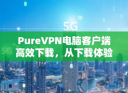 PureVPN电脑客户端高效下载,从下载体验到安全保障的全面解析 PureVPN电脑客户端高效下载,从下载体验到安全保障的全面解析