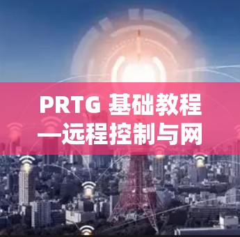 PRTG 基础教程—远程控制与网络管理指南