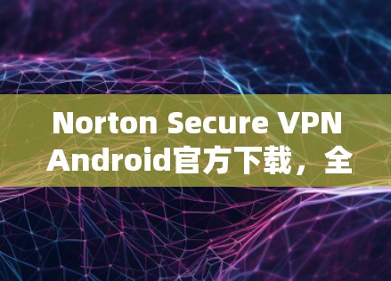 Norton Secure VPN Android官方下载，全球用户首选的安全网络连接