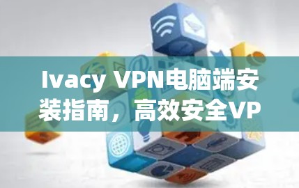 Ivacy VPN电脑端安装指南，高效安全VPN解决方案