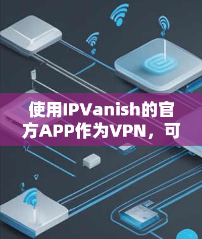 使用IPVanish的官方APP作为VPN，可以提供全面的VPN体验，包括注册、连接、配置和监控。以下是详细的使用步骤和注意事项