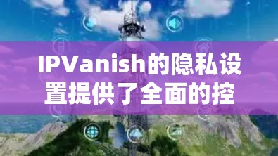 IPVanish的隐私设置提供了全面的控制，帮助你保护个人隐私。以下是详细的指南，确保每个设置的合理使用