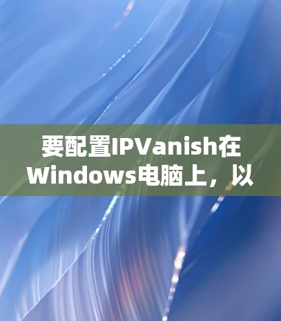 要配置IPVanish在Windows电脑上，以下是详细的步骤
