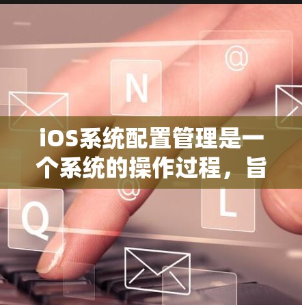 iOS系统配置管理是一个系统的操作过程，旨在优化应用性能、管理设备连接和设置应用权限。以下是详细的配置管理步骤