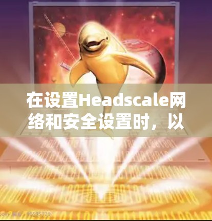 在设置Headscale网络和安全设置时，以下是详细的步骤指南