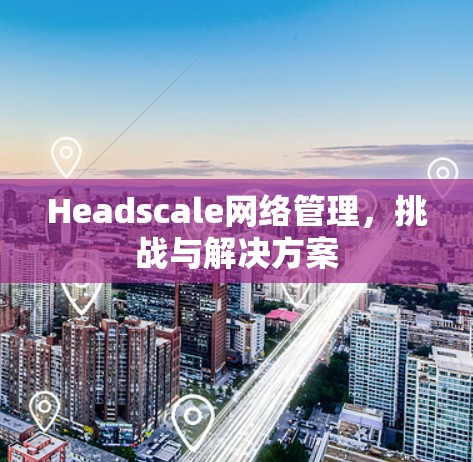 Headscale网络管理，挑战与解决方案