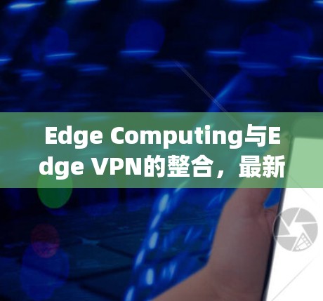 Edge Computing与Edge VPN的整合,最新解决方案 Edge Computing与Edge VPN的整合,最新解决方案